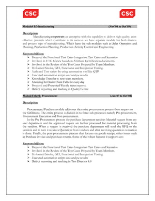Module# 5:Manufacturing (Nov’08 to Oct’09) 
Description 
Manufacturing empowers an enterprise with the capability to deliver high-quality, cost-effective 
products which contribute to its success. we have separate module for both discrete 
and process type of manufacturing. Which have the sub modules such as Sales Operation and 
Planning, Production Planning, Production Activity Control and Engineering. 
Responsibilities: 
 Prepared the Functional Test Cases Integration Test Cases and Scenarios 
 Involved in UTC Review based on Attribute Identification documents. 
 Involved in the Review of the Test Cases Prepared by Team Members. 
 Performed Smoke, GUI, Functional and Integration Testing. 
 Authored Test scripts by using automation tool like QTP 
 Executed automation scripts and analyse results 
 Knowledge Transfer to new team members. 
 Attending for Onsite Client Calls for every day 
 Prepared and Presented Weekly status reports. 
 Defect reporting and tracking in Quality Centre 
ModuleTitle#4: Procurement (Jan’07 to Oct’08) 
Description 
Procurement/Purchase module addresses the entire procurement process from request to 
the fulfillment. The entire process is divided in to three sub-processes namely Pre-procurement, 
Procurement Execution and Post-procurement. 
In the Pre Procurement process the purchase department receives Material request from any 
user department and the approved request are further processed for material processing from 
the vendors. When a request is received the purchase department will send the RFQ to the 
vendors and in turn it receives Quotation from vendors and after receiving quotation evaluation 
is done. Finally, the post-procurement process that focuses on goods receipt, other issues such 
as Purchase invoice and purchase returns. Some of the robust features it supports are: 
Responsibilities: 
 Prepared the Functional Test Cases Integration Test Cases and Scenarios 
 Involved in the Review of the Test Cases Prepared by Team Members. 
 Performed Smoke, GUI, Functional and Integration Testing. 
 Executed automation scripts and analyse results 
 Defect reporting and tracking in Test Director 8.0 
 