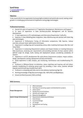 Sunil Faroz
E:sunil.faroz@gmail.com
M :9820435215
Objective:
To be resourceful to my organization by being highly analytical and technically sound, seeking career
growth in a challenging environment to implement cutting edge technologies.
Professional Summary:
• Overall 14+ years of experience in IT Application Development, Maintenance and Support
• 5+ years of experience in Data Architecture,Data Management and BI Solution
Development.
• 7+ year experience in ETL methodologies and Informatica PowerCenter 7.x/8.x/9.x
• Expertise in Data Modeling,Data Integration, Data Warehousing and abreast with latest Big
data technologies.
• Experience in Performance Tuning of Informatica components, SQL Queries, lookup
overrides and push down optimization techniques.
• Experience in configuring and manipulating various data modeling techniques (like Star and
Snow-flake)
• Experience in conducting Requirement analysis and Impact Analysis on existing Enterprise
Data warehouse, analyzing user requirements and providing estimates for best solution within
defined scope for design, build, testing and deployment phases considering complexity of
solution.
• Experience in all ETL development life cycle phases (requirement analysis, impact analysis,
design, development, testing, deployment and documentation).
• Good experience in data analysis, job monitoring, maintenance and troubleshooting ETL
issues.
• Proficient in Offshore-Onsite co-ordination, status reporting and inspiring self and others
towards establishing & achieving group goals by providing a clear vision, positive attitude
towards work & fostering a healthy team spirit.
• Proficient in complying with SLAs and on-time delivery maintaining high CSI.
• Working knowledge of Big Data technologies like HDFS,HIVE and MapReduce.
• Oracle Certified Associate ( OCA certified)
Skills Summary:
Project Management
• Effort estimation
• Planning and executing support and development projects
• Client Liaison
• Quality Assurance/initiatives
• Identify and mitigate risk
• Resource management
System Design & Development • Requirements Gathering and Analysis
• Data Analysis
• Functional Design.
• ETL Design
• Development and Testing
• UAT
 