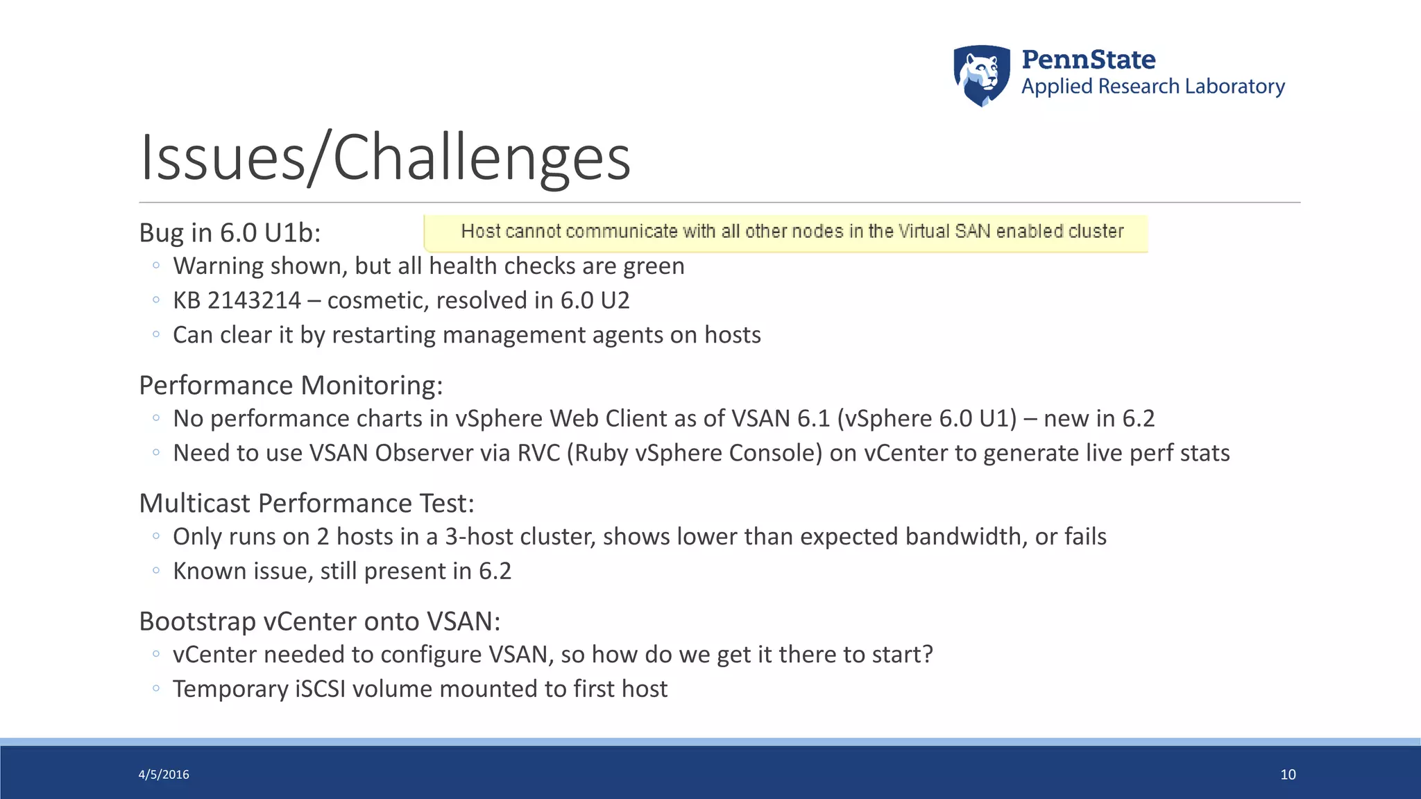 Issues/Challenges
Bug in 6.0 U1b:
◦ Warning shown, but all health checks are green
◦ KB 2143214 – cosmetic, resolved in 6.0 U2
◦ Can clear it by restarting management agents on hosts
Performance Monitoring:
◦ No performance charts in vSphere Web Client as of VSAN 6.1 (vSphere 6.0 U1) – new in 6.2
◦ Need to use VSAN Observer via RVC (Ruby vSphere Console) on vCenter to generate live perf stats
Multicast Performance Test:
◦ Only runs on 2 hosts in a 3-host cluster, shows lower than expected bandwidth, or fails
◦ Known issue, still present in 6.2
Bootstrap vCenter onto VSAN:
◦ vCenter needed to configure VSAN, so how do we get it there to start?
◦ Temporary iSCSI volume mounted to first host
4/5/2016 10
 