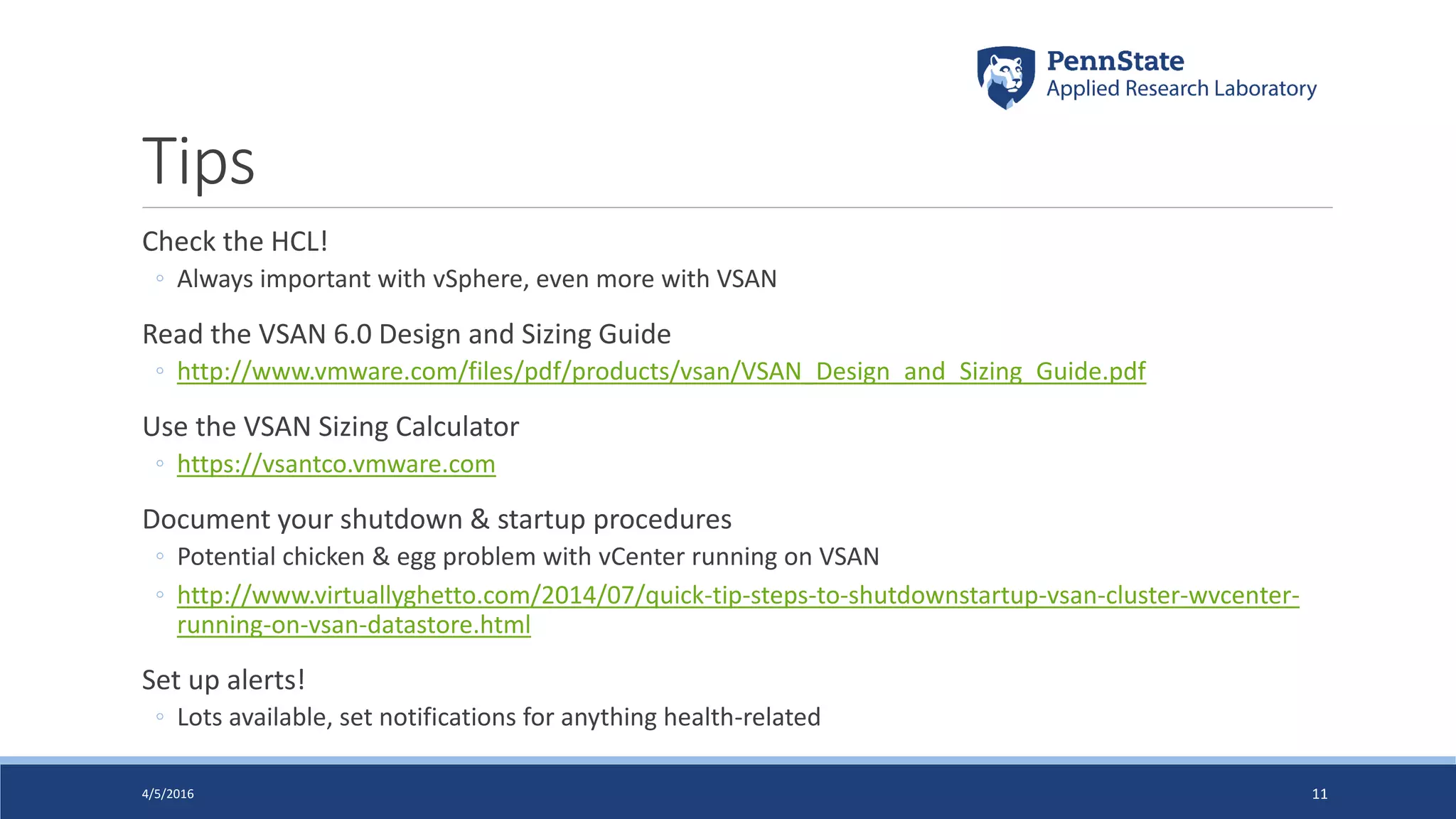 Tips
Check the HCL!
◦ Always important with vSphere, even more with VSAN
Read the VSAN 6.0 Design and Sizing Guide
◦ http://www.vmware.com/files/pdf/products/vsan/VSAN_Design_and_Sizing_Guide.pdf
Use the VSAN Sizing Calculator
◦ https://vsantco.vmware.com
Document your shutdown & startup procedures
◦ Potential chicken & egg problem with vCenter running on VSAN
◦ http://www.virtuallyghetto.com/2014/07/quick-tip-steps-to-shutdownstartup-vsan-cluster-wvcenter-
running-on-vsan-datastore.html
Set up alerts!
◦ Lots available, set notifications for anything health-related
4/5/2016 11
 