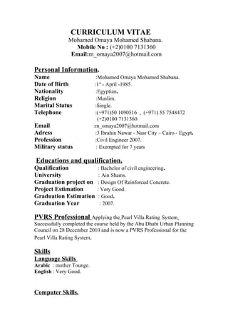 CURRICULUM VITAE
Mohamed Omaya Mohamed Shabana.
Mobile No : (+2)0100 7131360
Email:m_omaya2007@hotmail.com
Personal Information.
Name :Mohamed Omaya Mohamed Shabana.
Date of Birth :1st
- April -1985.
Nationality :Egyptian.
Religion :Muslim.
Marital Status :Single.
Telephone :(+971)50 1090516 , (+971) 55 7548472
(+2)0100 7131360
Email :m_omaya2007@hotmail.com
Adress :3 Ibrahin Nawar - Nasr City – Cairo - Egypt.
Profession :Civil Engineer 2007.
Military status : Exempted for 7 years
Educations and qualification.
Qualification : Bachelor of civil engineering.
University : Ain Shams.
Graduation project on : Design Of Reinforced Concrete.
Project Estimation : Very Good.
Graduation Estimation : Good.
Graduation Year : 2007.
PVRS Professional Applying the Pearl Villa Rating System
Successfully completed the course held by the Abu Dhabi Urban Planning
Council on 28 December 2010 and is now a PVRS Professional for the
Pearl Villa Rating System.
Skills
Language Skills
Arabic : mother Tounge.
English : Very Good.
Computer Skills.
 