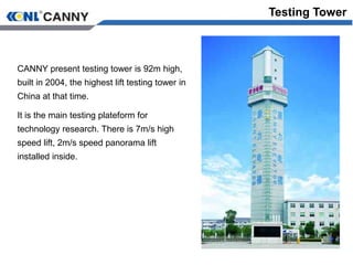 Testing Tower
CANNY present testing tower is 92m high,
built in 2004, the highest lift testing tower in
China at that time.
It is the main testing plateform for
technology research. There is 7m/s high
speed lift, 2m/s speed panorama lift
installed inside.
 