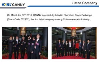 Listed Company
On March the 12th 2010, CANNY successfully listed in Shenzhen Stock Exchange
(Stock Code 002367), the first listed company among Chinese elevator industry .
 