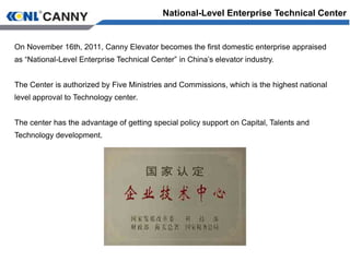 On November 16th, 2011, Canny Elevator becomes the first domestic enterprise appraised
as “National-Level Enterprise Technical Center” in China’s elevator industry.
The Center is authorized by Five Ministries and Commissions, which is the highest national
level approval to Technology center.
The center has the advantage of getting special policy support on Capital, Talents and
Technology development.
National-Level Enterprise Technical Center
 