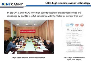 Ultra-high-speed elevator technology
7M/S High Speed Elevator
Type Test Report
High speed elevator appraisal conference
In Sep 2010, after KLK2 7m/s high speed passenger elevator researched and
developed by CANNY is in full compliance with the ‘Rules for elevator type test’.
 