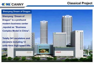Classical Project
Shenyang Dream of Dragon
Shenyang “Dream of
Dragon” is a profound
modern business center
,reputed as “Business
Complex Model in China”.
Totally 541 escalators and
elevators including 12
units 6m/s high speed lifts.
 