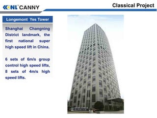 Longemont Yes Tower
Shanghai Changning
District landmark, the
first national super
high speed lift in China.
6 sets of 6m/s group
control high speed lifts,
8 sets of 4m/s high
speed lifts.
Classical Project
 