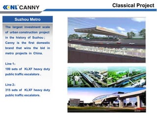 Suzhou Metro
The largest investment scale
of urban construction project
in the history of Suzhou ;
Canny is the first domestic
brand that wins the bid in
metro projects in China.
Line 1：
199 sets of KLXF heavy duty
public traffic escalators .
Line 2：
315 sets of KLXF heavy duty
public traffic escalators.
Classical Project
 