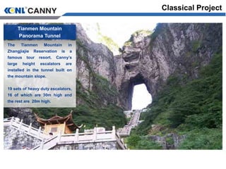 Tianmen Mountain
Panorama Tunnel
The Tianmen Mountain in
Zhangjiajie Reservation is a
famous tour resort. Canny’s
large height escalators are
installed in the tunnel built on
the mountain slope.
19 sets of heavy duty escalators,
16 of which are 30m high and
the rest are 20m high.
Classical Project
 