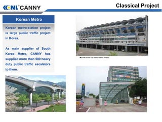 Korean Metro
Korean metro-station project
is large public traffic project
in Korea.
As main supplier of South
Korea Metro, CANNY has
supplied more than 500 heavy
duty public traffic escalators
to them.
Classical Project
 