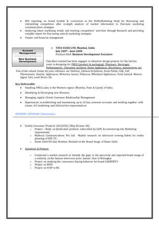  MIS reporting on brand footfall & conversion to the DGM/Marketing Head for Reviewing and
interpreting competition after in-depth analysis of market information to fine-tune marketing
communication strategies
 Analysing latest marketing trends and tracking competitors’ activities through Research and providing
valuable inputs for fine tuning sales & marketing strategies
 Vendor and financial management
 TATA ELXSI LTD, Mumbai, India
July 2007 – June 2008
Position Held: Business Development Executive
Tata Elxsi Limited has been engaged in industrial design projects for the last ten
years in designing for FMCG (product & packaging), Pharmacy, Beverages,
Perfumeneries, Consumer products, Home Appliances, Electronics, Automotives, etc.
Few of the valued clients for your reference are Unilever, Johnson & Johnson, Asian Paints, GSK, Cell
Thermoware, Kenstar Appliances, Motorola, Sansui, Videocon, Whirlpool Appliances, Ford, General Motors,
Jaguar Cars, Land Rover, Etc
Key Deliverable:
 Handling FMCG sales in the Western region (Mumbai, Pune & Gujrat) of India.
 Identifying & Developing new Business.
 Managing regular Clients Customer Relationship Management
 Experienced in establishing and maintaining up to 10 key customer accounts and working together with
a team of 2 marketing and field service representatives
BUSINESS EXPOSURE (Internships)
 Godrej Consumer Products Ltd (GCPL) (May 06-June 06)
o Project – Study on Syndicated products subscribed by GCPL & customising into Marketing
requirements.
o Madison Communications Pvt Ltd: Market research on television viewing habits for media
planning of ZEE TV.
o Haute Chilli Pvt Ltd, Mumbai: Worked on the Brand Image of Haute Chilli.
 Initiatives & Projects:
o Conducted a market research to identify the gaps in the perceived and expected brand image of
a celebrity on the famous television actor, Sameer Soni in Welingkar.
o Project on studying the consumers buying behavior for brand CADBURY’S
o Project on RFID.
o Project on VOIP in BE.
Account
Management
New Business
Development
 