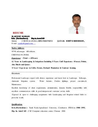 RESUME
M.AZEEZ KUMAR
B.Sc. (Horticulture). , Dip.in.AutoCAD.
Mobile CHENNAI (INDIA)-0091-9841174154 QATAR: 00974 66965481,
E-mail: cazalee@gmail.com, ,
Native Address:
9/390, sidconagar, villivakkam,
CHENNAI-49, INDIA
Experience: (Total ----20Years)
12 Years in Landscaping & Irrigation (Including 8 Years Gulf Experience -Muscat, Dubai,
Abu Dhabi and Qatar)
8 Years’ Experience in Coffee Estate, Orchard Plantation & Contract farming.
________________________________________________________________________
Overview:
Professional Landscape expert with diverse experience and know how in Landscape Softscape,
Automatic Irrigation system, Water features, Garden lightings, project execution,&
Maintenance.
Excellent knowledge of client requirements, administration, dynamic flexible, responsibility with
excellent communication skills & good interpersonal customer service skills.
Exposed & open to challenging assignments with Landscaping and Irrigation related fields to
prove his worth.
Qualification:
B.Sc.(Horticulture)- Tamil Nadu Agricultural University, Coimbatore. INDIA in 1988- 1993,
Dip. In. AutoCAD - CSC Computer education center, Chennai. 2006
 