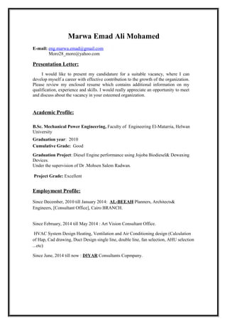 Marwa Emad Ali Mohamed
E-mail: eng.marwa.emad@gmail.com
Moro28_moro@yahoo.com
Presentation Letter:
I would like to present my candidature for a suitable vacancy, where I can
develop myself a career with effective contribution to the growth of the organization.
Please review my enclosed resume which contains additional information on my
qualification, experience and skills. I would really appreciate an opportunity to meet
and discuss about the vacancy in your esteemed organization.
Academic Profile:
B.Sc. Mechanical Power Engineering, Faculty of Engineering El-Matarria, Helwan
University
Graduation year: 2010
Cumulative Grade: Good
Graduation Project: Diesel Engine performance using Jojoba Biodiesel& Dewaxing
Devices.
Under the supervision of Dr .Mohsen Salem Radwan.
Project Grade: Excellent
Employment Profile:
Since December, 2010 till January 2014: AL-BEEAH Planners, Architects&
Engineers, [Consultant Office], Cairo BRANCH.
Since February, 2014 till May 2014 : Art Vision Consultant Office.
HVAC System Design Heating, Ventilation and Air Conditioning design (Calculation
of Hap, Cad drawing, Duct Design single line, double line, fan selection, AHU selection
...etc)
Since June, 2014 till now : DIYAR Consultants Copmpany.
 