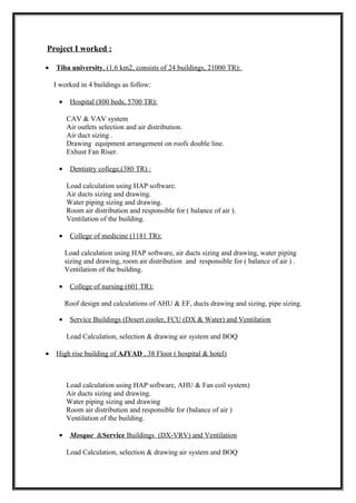 Project I worked :
• Tiba university, (1.6 km2, consists of 24 buildings, 21000 TR):
I worked in 4 buildings as follow:
• Hospital (800 beds, 5700 TR):
CAV & VAV system
Air outlets selection and air distribution.
Air duct sizing .
Drawing equipment arrangement on roofs double line.
Exhust Fan Riser.
• Dentistry college,(380 TR) :
Load calculation using HAP software.
Air ducts sizing and drawing.
Water piping sizing and drawing.
Room air distribution and responsible for ( balance of air ).
Ventilation of the building.
• College of medicine (1181 TR):
Load calculation using HAP software, air ducts sizing and drawing, water piping
sizing and drawing, room air distribution and responsible for ( balance of air ) .
Ventilation of the building.
• College of nursing (601 TR):
Roof design and calculations of AHU & EF, ducts drawing and sizing, pipe sizing.
• Service Buildings (Desert cooler, FCU (DX & Water) and Ventilation
Load Calculation, selection & drawing air system and BOQ
• High rise building of AJYAD , 38 Floor ( hospital & hotel)
Load calculation using HAP software, AHU & Fan coil system)
Air ducts sizing and drawing.
Water piping sizing and drawing
Room air distribution and responsible for (balance of air )
Ventilation of the building.
• Mosque &Service Buildings (DX-VRV) and Ventilation
Load Calculation, selection & drawing air system and BOQ
 