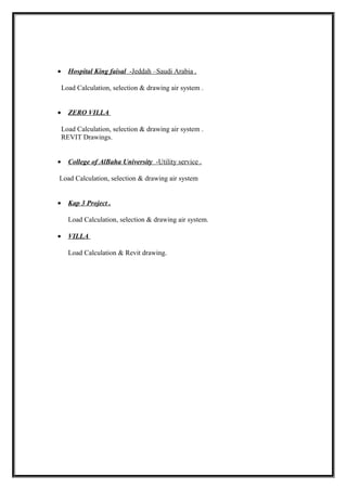 • Hospital King faisal -Jeddah –Saudi Arabia .
Load Calculation, selection & drawing air system .
• ZERO VILLA
Load Calculation, selection & drawing air system .
REVIT Drawings.
• College of AlBaha University -Utility service .
Load Calculation, selection & drawing air system
• Kap 3 Project .
Load Calculation, selection & drawing air system.
• VILLA
Load Calculation & Revit drawing.
 