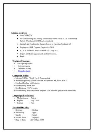 Special Courses:
• AutoCAD (2D)
• Air Conditioning and cooling course under super vision of Dr. Mohammed
Fattoh. (Member at ASHREA Association)
• Central Air Conditioning System Design in Egyptian Syndicate of
• Engineers – HAP Program -September/2010.
• ICDL at Info Get Center - Version 4.0 - May 2011.
• Expert ASHRAE requirements and applications.
• Revit.
Training Courses:-
• Fire fighting course
• Union company
• Union air factory
• Mercedes-Benz .
Computer Skills:
• Microsoft Office (Word, Excel, Power point).
• Windows operating system (Win 98, Millennium, XP, Vista, Win 7).
• Excellent Dealing with Internet.
• Good in using AutoCAD.
• Good in using HAP program.
• Good in using other calculation program (Fan selection ,pipe sizer& duct sizer)
Languages Proficiency
• Mother tongue : Arabic
• English : Very Good.
• German : Fair.
Personal Details:-
• Religion : Muslim
• Nationality : Egypt
• Gender : Female
• Marital Status : Engaged
• Date of Birth :28th
of July ,1988
 