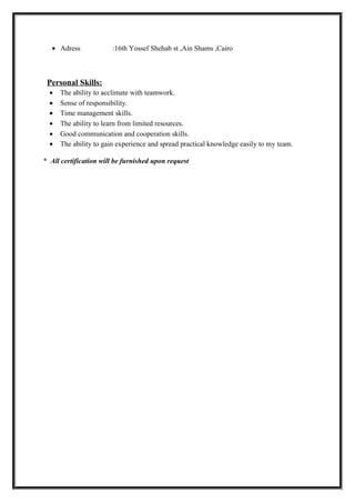 • Adress :16th Yossef Shehab st ,Ain Shams ,Cairo
Personal Skills:
• The ability to acclimate with teamwork.
• Sense of responsibility.
• Time management skills.
• The ability to learn from limited resources.
• Good communication and cooperation skills.
• The ability to gain experience and spread practical knowledge easily to my team.
* All certification will be furnished upon request
 
