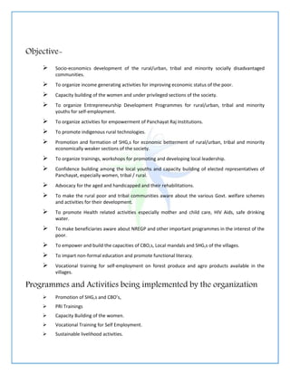 Objective-
 Socio-economics development of the rural/urban, tribal and minority socially disadvantaged
communities.
 To organize income generating activities for improving economic status of the poor.
 Capacity building of the women and under privileged sections of the society.
 To organize Entrepreneurship Development Programmes for rural/urban, tribal and minority
youths for self-employment.
 To organize activities for empowerment of Panchayat Raj Institutions.
 To promote indigenous rural technologies.
 Promotion and formation of SHG,s for economic betterment of rural/urban, tribal and minority
economically weaker sections of the society.
 To organize trainings, workshops for promoting and developing local leadership.
 Confidence building among the local youths and capacity building of elected representatives of
Panchayat, especially women, tribal / rural.
 Advocacy for the aged and handicapped and their rehabilitations.
 To make the rural poor and tribal communities aware about the various Govt. welfare schemes
and activities for their development.
 To promote Health related activities especially mother and child care, HIV Aids, safe drinking
water.
 To make beneficiaries aware about NREGP and other important programmes in the interest of the
poor.
 To empower and build the capacities of CBO,s, Local mandals and SHG,s of the villages.
 To impart non-formal education and promote functional literacy.
 Vocational training for self-employment on forest produce and agro products available in the
villages.
Programmes and Activities being implemented by the organization
 Promotion of SHG,s and CBO’s,
 PRI Trainings
 Capacity Building of the women.
 Vocational Training for Self Employment.
 Sustainable livelihood activities.
 