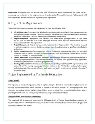 Governance: The organization has an executive body of members which is responsible for policy matters,
monitoring and evaluation of the programme and its sustainability. The qualified experts / advisors and field
staff supports for the realization of the objectives of the organization.
Strength of the Organization-
The organization has strong support and involvement of experts in following fields.
 Life Skill Education: Training on Life Skills has become extremely essential with the growing competitive
environment and peer pressure. Therefore, the use of life skills as been given due weight with respect to
addressing these issues. Life Skills are not only wanted by the young but all.
 Employability Skills: Employability skills are those skills necessary for getting successful in a job. They
are the skills and attitudes that enable employees to make critical decisions and ultimately become
strong ambassadors for the organization.
 Project Management: Projects management is major aspects in the present era . The discipline involved
in project management ensures that these projects are delivered according to specifics, within budget,
and on-time.
 Conflict management: Conflict management helps to find an alternative to any problem and successful
implementation of the idea. Through conflict management skills, an individual explores all the possible
reasons to resolve it as soon as possible.
 Gender Awareness: Increasing gender awareness and improving gender and development practice is
necessary in present context. It will reflect individuals, and explore basic gender equality approaches
and emerging development issues through a gender lens.
 Panchayati Raj Institution: Create awareness on "Duties and Responsibilities of PRI representatives and
stakeholders”. The training provides participation method of the PRI Members particularly from poor
and disadvantaged to promote effective civil action and ability to access and utilized information/
knowledge base.
Project Implemented by Youthtrain Foundation
ANIHA Project
Our ingenuity to improve living prerequisite of orphans. We give distinctive vocation training to orphans for
creating additional livelihood option for them to endure for the future prospect. It’s an ongoing project and
where we are working with the orphans house children whom we called them as (special need children) we are
providing them life skills and employability skills training program since October 2014.
Vocational Skill Development Programme
The vocational skill development programme for SC boys and girls of Nagpur district has been organized by
Youthtrain Foundation with the technical support of Renaissance Institute of Technical Education, Nagpur and
supported by Village Care Society.
 