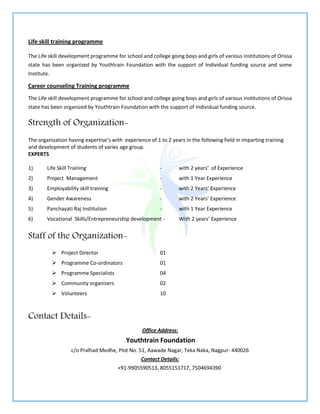Life skill training programme
The Life skill development programme for school and college going boys and girls of various institutions of Orissa
state has been organized by Youthtrain Foundation with the support of Individual funding source and some
Institute.
Career counseling Training programme
The Life skill development programme for school and college going boys and girls of various institutions of Orissa
state has been organized by Youthtrain Foundation with the support of Individual funding source.
Strength of Organization-
The organization having expertise’s with experience of 1 to 2 years in the following field in imparting training
and development of students of varies age group.
EXPERTS
1) Life Skill Training - with 2 years’ of Experience
2) Project Management - with 1 Year Experience
3) Employability skill training - with 2 Years’ Experience
4) Gender Awareness - with 2 Years’ Experience
5) Panchayati Raj Institution - with 1 Year Experience
6) Vocational Skills/Entrepreneurship development - With 2 years’ Experience
Staff of the Organization-
 Project Director 01
 Programme Co-ordinators 01
 Programme Specialists 04
 Community organizers 02
 Volunteers 10
Contact Details-
Office Address:
Youthtrain Foundation
c/o Pralhad Medhe, Plot No. 51, Aawade Nagar, Teka Naka, Nagpur- 440026
Contact Details:
+91-9905590513, 8055151717, 7504694390
 