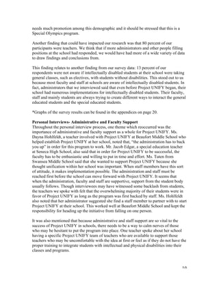   10	
  
needs much promotion among this demographic and it should be stressed that this is a
Special Olympics program.
Another finding that could have impacted our research was that 80 percent of our
participants were teachers. We think that if more administrators and other people filling
positions at the school had responded, we would have had more of a wide variety of data
to draw findings and conclusions from.
This finding relates to another finding from our survey data: 13 percent of our
respondents were not aware if intellectually disabled students at their school were taking
general classes, such as electives, with students without disabilities. This stood out to us
because most faculty and staff at schools are aware of intellectually disabled students. In
fact, administrators that we interviewed said that even before Project UNIFY began, their
school had numerous implementations for intellectually disabled students. Their faculty,
staff and mainly students are always trying to create different ways to interact the general
educated students and the special educated students.
*Graphs of the survey results can be found in the appendices on page 20.
Personal Interviews- Administrative and Faculty Support
Throughout the personal interview process, one theme which reoccurred was the
importance of administrative and faculty support as a whole for Project UNIFY. Ms.
Dayna Hohlfeldt, a teacher involved with Project UNIFY at Beaufort Middle School who
helped establish Project UNIFY at her school, noted that, “the administration has to back
you up” in order for this program to work. Mr. Jacob Edgar, a special education teacher
at Seneca High School, also said that in order for Project UNIFY to be successful, the
faculty has to be enthusiastic and willing to put in time and effort. Ms. Tuten from
Swansea Middle School said that she wanted to support Project UNIFY because she
thought unification within her school was important. When staff members have this sort
of attitude, it makes implementation possible. The administration and staff must be
reached first before the school can move forward with Project UNIFY. It seems that
when the administration, faculty and staff are supportive, support from the student body
usually follows. Though interviewees may have witnessed some backlash from students,
the teachers we spoke with felt that the overwhelming majority of their students were in
favor of Project UNIFY as long as the program was first backed by staff. Ms. Hohlfeldt
also noted that her administrator suggested she find a staff member to partner with to start
Project UNIFY at their school. This worked well at Beaufort Middle School and kept the
responsibility for heading up the initiative from falling on one person.
It was also mentioned that because administrative and staff support are so vital to the
success of Project UNIFY in schools, there needs to be a way to calm nerves of those
who may be hesitant to put the program into place. One teacher spoke about her school
having a specific Project UNIFY team of teachers who are available to support those
teachers who may be uncomfortable with the idea at first or feel as if they do not have the
proper training to integrate students with intellectual and physical disabilities into their
classes and programs.
 