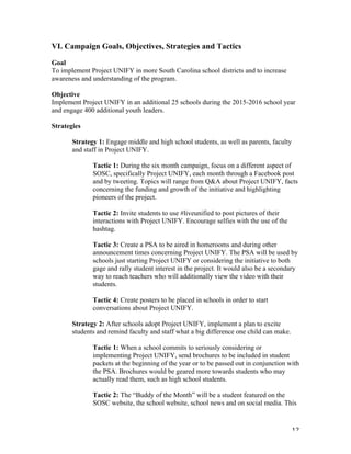   12	
  
VI. Campaign Goals, Objectives, Strategies and Tactics
Goal
To implement Project UNIFY in more South Carolina school districts and to increase
awareness and understanding of the program.
Objective
Implement Project UNIFY in an additional 25 schools during the 2015-2016 school year
and engage 400 additional youth leaders.
Strategies
Strategy 1: Engage middle and high school students, as well as parents, faculty
and staff in Project UNIFY.
Tactic 1: During the six month campaign, focus on a different aspect of
SOSC, specifically Project UNIFY, each month through a Facebook post
and by tweeting. Topics will range from Q&A about Project UNIFY, facts
concerning the funding and growth of the initiative and highlighting
pioneers of the project.
Tactic 2: Invite students to use #liveunified to post pictures of their
interactions with Project UNIFY. Encourage selfies with the use of the
hashtag.
Tactic 3: Create a PSA to be aired in homerooms and during other
announcement times concerning Project UNIFY. The PSA will be used by
schools just starting Project UNIFY or considering the initiative to both
gage and rally student interest in the project. It would also be a secondary
way to reach teachers who will additionally view the video with their
students.
Tactic 4: Create posters to be placed in schools in order to start
conversations about Project UNIFY.
Strategy 2: After schools adopt Project UNIFY, implement a plan to excite
students and remind faculty and staff what a big difference one child can make.
Tactic 1: When a school commits to seriously considering or
implementing Project UNIFY, send brochures to be included in student
packets at the beginning of the year or to be passed out in conjunction with
the PSA. Brochures would be geared more towards students who may
actually read them, such as high school students.
Tactic 2: The “Buddy of the Month” will be a student featured on the
SOSC website, the school website, school news and on social media. This
 