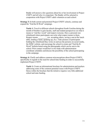   13	
  
Buddy will answer a few questions about his or her involvement in Project
UNIFY and tell why it is important. The Buddy will be selected in
cooperation with Project UNIFY adult volunteers at each school.
Strategy 3: In both current and potential Project UNIFY schools, continue and
expand the “End the R-Word” campaign.
Tactic 1: Travel to different schools throughout South Carolina during the
month of October to gain faculty, staff and student perspectives on what it
means to “end the r-word” and respect everyone. Have a personal size
whiteboard where participants can write what respect means to them.
Respect means _________ (ex. accepting others, saving a seat at the lunch
table, lending a hand, speaking up, etc.). Take pictures of participants
holding the whiteboard they wrote on and use the pictures on social media,
the SOSC website, and encourage the school to create and “End the R-
Word” bulletin board using the photographs which can be sent to the
school. Prior contact would have to be made with administration
coordinate schedules and discuss the possibility of the school participating
in the campaign.
Strategy 4: Clarify and address common misconceptions about Project UNIFY,
specifically in regards to the need for school/state funding in order to successfully
implement Project UNFIY.
Tactic 1: Create an informational brochure for administration and teachers
addressing some of the common potential issues with Project UNIFY.
Stress within the brochure that the initiative requires very little additional
school and state funding.
 