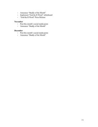   15	
  
-­‐ Announce “Buddy of the Month”
-­‐ Implement “End the R Word” whiteboard
-­‐ “End the R Word” Press Release
November
-­‐ Post this month’s social media posts
-­‐ Announce “Buddy of the Month”
December
-­‐ Post this month’s social media posts
-­‐ Announce “Buddy of the Month”
 