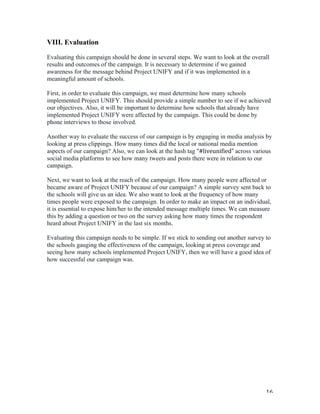   16	
  
VIII. Evaluation
Evaluating this campaign should be done in several steps. We want to look at the overall
results and outcomes of the campaign. It is necessary to determine if we gained
awareness for the message behind Project UNIFY and if it was implemented in a
meaningful amount of schools.
First, in order to evaluate this campaign, we must determine how many schools
implemented Project UNIFY. This should provide a simple number to see if we achieved
our objectives. Also, it will be important to determine how schools that already have
implemented Project UNIFY were affected by the campaign. This could be done by
phone interviews to those involved.
Another way to evaluate the success of our campaign is by engaging in media analysis by
looking at press clippings. How many times did the local or national media mention
aspects of our campaign? Also, we can look at the hash tag “#liveunified”	
  across various
social media platforms to see how many tweets and posts there were in relation to our
campaign.
Next, we want to look at the reach of the campaign. How many people were affected or
became aware of Project UNIFY because of our campaign? A simple survey sent back to
the schools will give us an idea. We also want to look at the frequency of how many
times people were exposed to the campaign. In order to make an impact on an individual,
it is essential to expose him/her to the intended message multiple times. We can measure
this by adding a question or two on the survey asking how many times the respondent
heard about Project UNIFY in the last six months.
Evaluating this campaign needs to be simple. If we stick to sending out another survey to
the schools gauging the effectiveness of the campaign, looking at press coverage and
seeing how many schools implemented Project UNIFY, then we will have a good idea of
how successful our campaign was.
 