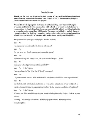   18	
  
Sample Survey
Thank you for your participation in their survey. We are seeking information about
awareness and attitudes about SOSC and Project UNIFY. The following will give
you a bit of information about the project.
Project UNIFY is a program that seeks to utilize existing state Special Olympics
programs and initiatives in combination with schools to promote socially inclusive
communities. In South Carolina, there are currently 130 schools participating in the
program involving more than 5,000 youth. The program initiatives include Respect
campaigns, End the R-Word campaigns and creating clubs and organizations within
schools that are inclusive of students with and without intellectual disabilities.
Are you familiar with Special Olympics South Carolina?
Yes No
Have you ever volunteered with Special Olympics?
Yes No
Do you have any family members with special needs?
Yes No
Before receiving this survey, had you ever heard of Project UNIFY?
Yes No
Does your school participate in Project UNIFY?
Yes No I don’t know
Have you heard of the “End the R-Word” campaign?
Yes No
Do your students interact with students with intellectual disabilities on a regular basis?
Yes No
Do students with intellectual disabilities at your school take classes of any sort (such as
electives) or participate in organizations/clubs with the general population of students?
Yes No I don’t know
What do you think would be the biggest obstacle in implementing Project UNIFY at your
school?
Funding Not enough volunteers Not enough participants State regulations
Something Else
 