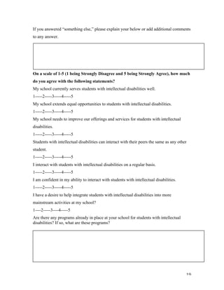   19	
  
If you answered “something else,” please explain your below or add additional comments
to any answer.
On a scale of 1-5 (1 being Strongly Disagree and 5 being Strongly Agree), how much
do you agree with the following statements?
My school currently serves students with intellectual disabilities well.
1-----2-----3-----4-----5
My school extends equal opportunities to students with intellectual disabilities.
1-----2-----3-----4-----5
My school needs to improve our offerings and services for students with intellectual
disabilities.
1-----2-----3-----4-----5
Students with intellectual disabilities can interact with their peers the same as any other
student.
1-----2-----3-----4-----5
I interact with students with intellectual disabilities on a regular basis.
1-----2-----3-----4-----5
I am confident in my ability to interact with students with intellectual disabilities.
1-----2-----3-----4-----5
I have a desire to help integrate students with intellectual disabilities into more
mainstream activities at my school?
1----2-----3----4-----5
Are there any programs already in place at your school for students with intellectual
disabilities? If so, what are these programs?
	
  
	
  
 