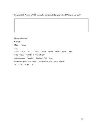   20	
  
Do you think Project UNIFY should be implemented at your school? Why or why not?
Please select one:
Gender:
Male Female
Age:
20-25 26-30 31-35 36-40 40-45 46-50 51-55 56-60 60+
What role do you fulfill at your school?
Administrator Teacher Teacher’s Aid Other
How many years have you been employed at your current school?
>5 5-10 10-15 15+
	
  
 