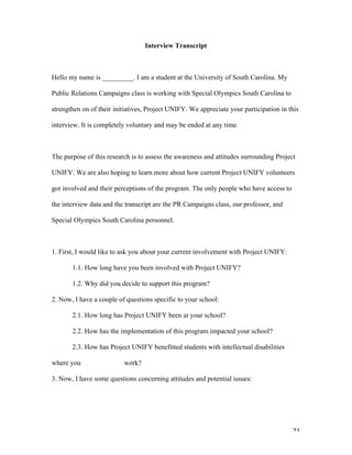   21	
  
Interview Transcript
Hello my name is _________. I am a student at the University of South Carolina. My
Public Relations Campaigns class is working with Special Olympics South Carolina to
strengthen on of their initiatives, Project UNIFY. We appreciate your participation in this
interview. It is completely voluntary and may be ended at any time.
The purpose of this research is to assess the awareness and attitudes surrounding Project
UNIFY. We are also hoping to learn more about how current Project UNIFY volunteers
got involved and their perceptions of the program. The only people who have access to
the interview data and the transcript are the PR Campaigns class, our professor, and
Special Olympics South Carolina personnel.
1. First, I would like to ask you about your current involvement with Project UNIFY:
1.1. How long have you been involved with Project UNIFY?
1.2. Why did you decide to support this program?
2. Now, I have a couple of questions specific to your school:
2.1. How long has Project UNIFY been at your school?
2.2. How has the implementation of this program impacted your school?
2.3. How has Project UNIFY benefitted students with intellectual disabilities
where you work?
3. Now, I have some questions concerning attitudes and potential issues:
 