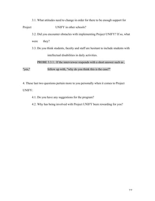   22	
  
3.1. What attitudes need to change in order for there to be enough support for
Project UNIFY in other schools?
3.2. Did you encounter obstacles with implementing Project UNIFY? If so, what
were they?
3.3. Do you think students, faculty and staff are hesitant to include students with
intellectual disabilities in daily activities.
PROBE 3.3.1.: If the interviewee responds with a short answer such as ,
"yes," follow up with, "why do you think this is the case?"
4. These last two questions pertain more to you personally when it comes to Project
UNIFY:
4.1. Do you have any suggestions for the program?
4.2. Why has being involved with Project UNIFY been rewarding for you?
 