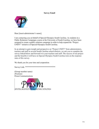   23	
  
Survey Email
Dear [insert administrator’s name],
I am contacting you on behalf of Special Olympics South Carolina. As students in a
Public Relations Campaigns course at the University of South Carolina, we have been
assigned to create a public relations campaign in order to help expand the “Project
UNIFY” initiative of Special Olympics South Carolina.
In an attempt to gain insight and perspective on "Project UNIFY" from administrators,
teachers and staff in several South Carolina school districts, we ask you to complete the
survey linked below and forward it to your teachers and staff. The success of our project
and the benefits it will have on Special Olympics South Carolina rests on the response
rates of this survey.
We thank you for your time and cooperation.
Survey Link: *******************************
(Group member name)
(Position)
Prism Communications
 