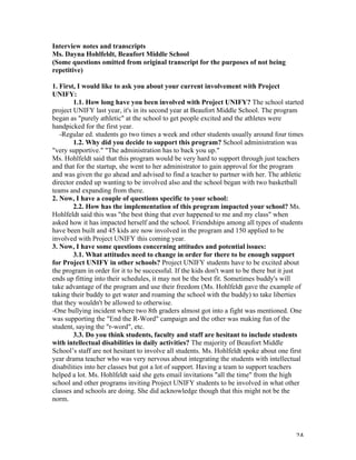   24	
  
Interview notes and transcripts
Ms. Dayna Hohlfeldt, Beaufort Middle School
(Some questions omitted from original transcript for the purposes of not being
repetitive)
1. First, I would like to ask you about your current involvement with Project
UNIFY:
1.1. How long have you been involved with Project UNIFY? The school started
project UNIFY last year, it's in its second year at Beaufort Middle School. The program
began as "purely athletic" at the school to get people excited and the athletes were
handpicked for the first year.
-Regular ed. students go two times a week and other students usually around four times
1.2. Why did you decide to support this program? School administration was
"very supportive." "The administration has to back you up."
Ms. Hohlfeldt said that this program would be very hard to support through just teachers
and that for the startup, she went to her administrator to gain approval for the program
and was given the go ahead and advised to find a teacher to partner with her. The athletic
director ended up wanting to be involved also and the school began with two basketball
teams and expanding from there.
2. Now, I have a couple of questions specific to your school:
2.2. How has the implementation of this program impacted your school? Ms.
Hohlfeldt said this was "the best thing that ever happened to me and my class" when
asked how it has impacted herself and the school. Friendships among all types of students
have been built and 45 kids are now involved in the program and 150 applied to be
involved with Project UNIFY this coming year.
3. Now, I have some questions concerning attitudes and potential issues:
3.1. What attitudes need to change in order for there to be enough support
for Project UNIFY in other schools? Project UNIFY students have to be excited about
the program in order for it to be successful. If the kids don't want to be there but it just
ends up fitting into their schedules, it may not be the best fit. Sometimes buddy's will
take advantage of the program and use their freedom (Ms. Hohlfeldt gave the example of
taking their buddy to get water and roaming the school with the buddy) to take liberties
that they wouldn't be allowed to otherwise.
-One bullying incident where two 8th graders almost got into a fight was mentioned. One
was supporting the "End the R-Word" campaign and the other was making fun of the
student, saying the "r-word", etc.
3.3. Do you think students, faculty and staff are hesitant to include students
with intellectual disabilities in daily activities? The majority of Beaufort Middle
School’s staff are not hesitant to involve all students. Ms. Hohlfeldt spoke about one first
year drama teacher who was very nervous about integrating the students with intellectual
disabilities into her classes but got a lot of support. Having a team to support teachers
helped a lot. Ms. Hohlfeldt said she gets email invitations "all the time" from the high
school and other programs inviting Project UNIFY students to be involved in what other
classes and schools are doing. She did acknowledge though that this might not be the
norm.
 