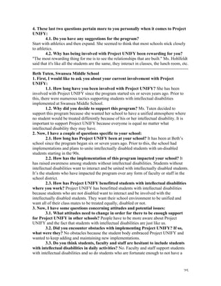   25	
  
4. These last two questions pertain more to you personally when it comes to Project
UNIFY:
4.1. Do you have any suggestions for the program?
Start with athletics and then expand. She seemed to think that most schools stick closely
to athletics.
4.2. Why has being involved with Project UNIFY been rewarding for you?
"The most rewarding thing for me is to see the relationships that are built." Ms. Hohlfeldt
said that it's like all the students are the same, they interact in classes, the lunch room, etc.
------------------------------------------------------------------------------------------------------------
Beth Tuten, Swansea Middle School
1. First, I would like to ask you about your current involvement with Project
UNIFY:
1.1. How long have you been involved with Project UNIFY? She has been
involved with Project UNIFY since the program started six or seven years ago. Prior to
this, there were numerous tactics supporting students with intellectual disabilities
implemented at Swansea Middle School.
1.2. Why did you decide to support this program? Ms. Tuten decided to
support this program because she wanted her school to have a unified atmosphere where
no student would be treated differently because of his or her intellectual disability. It is
important to support Project UNIFY because everyone is equal no matter what
intellectual disability they may have.
2. Now, I have a couple of questions specific to your school:
2.1. How long has Project UNIFY been at your school? It has been at Beth’s
school since the program began six or seven years ago. Prior to this, the school had
implementations and plans to unite intellectually disabled students with un-disabled
students starting in the 90s.
2.2. How has the implementation of this program impacted your school? It
has raised awareness among students without intellectual disabilities. Students without
intellectual disabilities want to interact and be united with intellectually disabled students.
It’s the students who have impacted the program over any form of faculty or staff in the
school district.
2.3. How has Project UNIFY benefitted students with intellectual disabilities
where you work? Project UNIFY has benefitted students with intellectual disabilities
because students who are not disabled want to interact and be involved with the
intellectually disabled students. They want their school environment to be unified and
want all of their class mates to be treated equally, disabled or not.
3. Now, I have some questions concerning attitudes and potential issues:
3.1. What attitudes need to change in order for there to be enough support
for Project UNIFY in other schools? People have to be more aware about Project
UNIFY and the fact that students with intellectual disabilities are just like us.
3.2. Did you encounter obstacles with implementing Project UNIFY? If so,
what were they? No obstacles because the student body embraced Project UNIFY and
wanted to keep adding and maintaining new implementations.
3.3. Do you think students, faculty and staff are hesitant to include students
with intellectual disabilities in daily activities? No. Faculty and staff support students
with intellectual disabilities and so do students who are fortunate enough to not have a
 