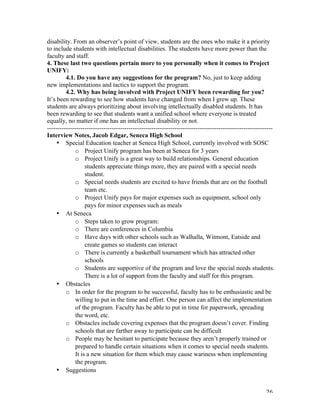   26	
  
disability. From an observer’s point of view, students are the ones who make it a priority
to include students with intellectual disabilities. The students have more power than the
faculty and staff.
4. These last two questions pertain more to you personally when it comes to Project
UNIFY:
4.1. Do you have any suggestions for the program? No, just to keep adding
new implementations and tactics to support the program.
4.2. Why has being involved with Project UNIFY been rewarding for you?
It’s been rewarding to see how students have changed from when I grew up. These
students are always prioritizing about involving intellectually disabled students. It has
been rewarding to see that students want a unified school where everyone is treated
equally, no matter if one has an intellectual disability or not.
------------------------------------------------------------------------------------------------------------
Interview Notes, Jacob Edgar, Seneca High School
• Special Education teacher at Seneca High School, currently involved with SOSC
o Project Unify program has been at Seneca for 3 years
o Project Unify is a great way to build relationships. General education
students appreciate things more, they are paired with a special needs
student.
o Special needs students are excited to have friends that are on the football
team etc.
o Project Unify pays for major expenses such as equipment, school only
pays for minor expenses such as meals
• At Seneca
o Steps taken to grow program:
o There are conferences in Columbia
o Have days with other schools such as Walhalla, Witmont, Eatside and
create games so students can interact
o There is currently a basketball tournament which has attracted other
schools
o Students are supportive of the program and love the special needs students.
There is a lot of support from the faculty and staff for this program.
• Obstacles
o In order for the program to be successful, faculty has to be enthusiastic and be
willing to put in the time and effort. One person can affect the implementation
of the program. Faculty has be able to put in time for paperwork, spreading
the word, etc.
o Obstacles include covering expenses that the program doesn’t cover. Finding
schools that are farther away to participate can be difficult
o People may be hesitant to participate because they aren’t properly trained or
prepared to handle certain situations when it comes to special needs students.
It is a new situation for them which may cause wariness when implementing
the program.
• Suggestions
 