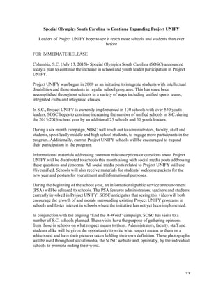   33	
  
Special Olympics South Carolina to Continue Expanding Project UNIFY
Leaders of Project UNIFY hope to see it reach more schools and students than ever
before
FOR IMMEDIATE RELEASE
Columbia, S.C. (July 13, 2015)- Special Olympics South Carolina (SOSC) announced
today a plan to continue the increase in school and youth leader participation in Project
UNIFY.
Project UNIFY was begun in 2008 as an initiative to integrate students with intellectual
disabilities and those students in regular school programs. This has since been
accomplished throughout schools in a variety of ways including unified sports teams,
integrated clubs and integrated classes.
In S.C., Project UNIFY is currently implemented in 130 schools with over 550 youth
leaders. SOSC hopes to continue increasing the number of unified schools in S.C. during
the 2015-2016 school year by an additional 25 schools and 50 youth leaders.
During a six month campaign, SOSC will reach out to administrators, faculty, staff and
students, specifically middle and high school students, to engage more participants in the
program. Additionally, current Project UNIFY schools will be encouraged to expand
their participation in the program.
Informational materials addressing common misconceptions or questions about Project
UNIFY will be distributed to schools this month along with social media posts addressing
these questions and concerns. All social media posts related to Project UNIFY will use
#liveunified. Schools will also receive materials for students’ welcome packets for the
new year and posters for recruitment and informational purposes.
During the beginning of the school year, an informational public service announcement
(PSA) will be released to schools. The PSA features administrators, teachers and students
currently involved in Project UNIFY. SOSC anticipates that seeing this video will both
encourage the growth of and morale surrounding existing Project UNIFY programs in
schools and foster interest in schools where the initiative has not yet been implemented.
In conjunction with the ongoing “End the R-Word” campaign, SOSC has visits to a
number of S.C. schools planned. These visits have the purpose of gathering opinions
from those in schools on what respect means to them. Administrators, faculty, staff and
students alike will be given the opportunity to write what respect means to them on a
whiteboard and have their pictures taken holding their own definition. These photographs
will be used throughout social media, the SOSC website and, optimally, by the individual
schools to promote ending the r-word.
 