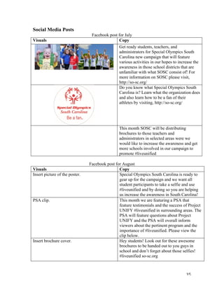   35	
  
Social Media Posts	
  
Facebook post for July
Visuals Copy
Get ready students, teachers, and
administrators for Special Olympics South
Carolina new campaign that will feature
various activities in our hopes to increase the
awareness in those school districts that are
unfamiliar with what SOSC consist of! For
more information on SOSC please visit,
http://so-sc.org/
Do you know what Special Olympics South
Carolina is? Learn what the organization does
and also learn how to be a fan of their
athletes by visiting, http://so-sc.org/
This month SOSC will be distributing
brochures to those teachers and
administrators in selected areas were we
would like to increase the awareness and get
more schools involved in our campaign to
promote #liveunified
	
  
Facebook post for August
Visuals	
   Copy	
  
Insert picture of the poster. Special Olympics South Carolina is ready to
gear up for the campaign and we want all
student participants to take a selfie and use
#liveunified and by doing so you are helping
us increase the awareness in South Carolina!
PSA clip. This month we are featuring a PSA that
feature testimonials and the success of Project
UNIFY #liveunified in surrounding areas. The
PSA will feature questions about Project
UNIFY and the PSA will overall inform
viewers about the pertinent program and the
importance of #liveunified. Please view the
clip below.
Insert brochure cover. Hey students! Look out for these awesome
brochures to be handed out to you guys in
school and don’t forget about those selfies!
#liveunified so-sc.org
 
