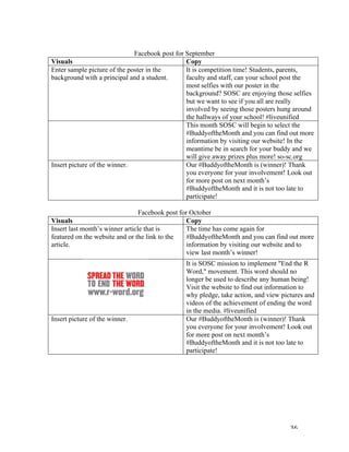   36	
  
	
  
Facebook post for September
Visuals	
   Copy	
  
Enter sample picture of the poster in the
background with a principal and a student.
It is competition time! Students, parents,
faculty and staff, can your school post the
most selfies with our poster in the
background? SOSC are enjoying those selfies
but we want to see if you all are really
involved by seeing those posters hung around
the hallways of your school! #liveunified
This month SOSC will begin to select the
#BuddyoftheMonth and you can find out more
information by visiting our website! In the
meantime be in search for your buddy and we
will give away prizes plus more! so-sc.org
Insert picture of the winner. Our #BuddyoftheMonth is (winner)! Thank
you everyone for your involvement! Look out
for more post on next month’s
#BuddyoftheMonth and it is not too late to
participate!
	
  
Facebook post for October
Visuals	
   Copy	
  
Insert last month’s winner article that is
featured on the website and or the link to the
article.
The time has come again for
#BuddyoftheMonth and you can find out more
information by visiting our website and to
view last month’s winner!
It is SOSC mission to implement "End the R
Word," movement. This word should no
longer be used to describe any human being!
Visit the website to find out information to
why pledge, take action, and view pictures and
videos of the achievement of ending the word
in the media. #liveunified
Insert picture of the winner. Our #BuddyoftheMonth is (winner)! Thank
you everyone for your involvement! Look out
for more post on next month’s
#BuddyoftheMonth and it is not too late to
participate!
	
  
	
  
	
  
	
  
	
  
	
  
	
  
 