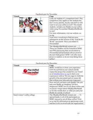   37	
  
	
  
Facebook post for November
Visuals	
   Copy	
  
	
  
Look out students it’s competition time! This
competition only applies to the students but
don’t worry parents, faculty and staff we still
want to see your selfies as well! This month
students, include your Buddy in your selfies
while using #liveunified #BuddyoftheMonth
to win!
For more information, visit our website, so-
sc.org
	
   Visit www.r-word.org to find out more
information on the mission of the “End the R-
Word,” movement. Have you ended it?
#liveunified
	
   The #BuddyoftheMonth winners are ….!
These two buddies will be featured in SOSC
next PSA discussing their involvement in
#liveunified and presented with an award at
the next field games! SOSC will offer more
prizes to students so do not stop taking those
selfies!
	
  
Facebook post for December
Visuals	
   Copy	
  
	
  
	
  
SOSC would love to hear your experience
with #liveunified at your school and the
impact the project has created for you! Email
us at lcheatham@so-sc.org to share your
experiences with us! We are eager to fulfil the
growth of the movement and we cannot do
that without your help and your responses!
	
   How well do you know your Buddy? Do you
and your Buddy go shopping? Or have
sleepovers? SOSC love to see those selfies and
we haven’t forgot about #BuddyoftheMonth
so for this month show us what you and your
Buddy do outside of school!
Insert winner’s selfie collage. The #BuddyoftheMonth winners are ….! A
special thanks to all of the participants as
SOSC enjoyed to see all those selfies! Visit
so-sc.org for information on upcoming events
and how to be involved with our organization!
	
  
	
   	
  
 