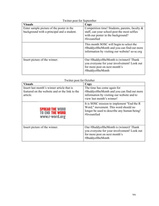   39	
  
Twitter post for September
Visuals	
   Copy	
  
Enter sample picture of the poster in the
background with a principal and a student.
Competition time! Students, parents, faculty &
staff, can your school post the most selfies
with our poster in the background?
#liveunified
This month SOSC will begin to select the
#BuddyoftheMonth and you can find out more
information by visiting our website! so-sc.org
Insert picture of the winner. Our #BuddyoftheMonth is (winner)! Thank
you everyone for your involvement! Look out
for more post on next month’s
#BuddyoftheMonth
	
  
Twitter post for October
Visuals	
   Copy	
  
Insert last month’s winner article that is
featured on the website and or the link to the
article.
The time has come again for
#BuddyoftheMonth and you can find out more
information by visiting our website and to
view last month’s winner!
It is SOSC mission to implement "End the R
Word," movement. This word should no
longer be used to describe any human being!
#liveunified
Insert picture of the winner. Our #BuddyoftheMonth is (winner)! Thank
you everyone for your involvement! Look out
for more post on next month’s
#BuddyoftheMonth
	
  
	
  
	
  
	
  
	
  
	
  
	
  
	
  
	
  
	
  
	
  
	
  
 