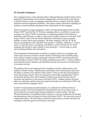   4	
  
II. Executive Summary
This campaign focuses on the education pillar of Special Olympics South Carolina. Prism
Integrated Communications has created a campaign that will successfully reach schools
in South Carolina to create an integrated community between students with and without
intellectual and developmental disabilities. This report contains information regarding our
audience, research methods, preliminary ideas and materials for the campaign.
There are already two major campaigns in effect with Special Olympics South Carolina.
Project UNIFY and End The ‘R’ Word are campaigns that we would like to create more
awareness for. Project UNIFY concentrates on integrating students with intellectual
disabilities with their peers in order to create a more socially inclusive environment. With
Project UNIFY youth with and without disabilities would learn, exercise, and play
together in school and in sports programs. The other campaign, End The ‘R’ Word,
focuses on banning the word “retarded” from people’s vocabulary. When the ‘r’ word is
used, it is typically used as a derogatory and offensive word. The End The ‘R’ Word
campaign asks people to make a pledge to stop saying the ‘r’ word in order to create
more accepting attitudes and communities.
Prism Integrated Communications would like to expand on these two campaigns and
create more awareness for them in South Carolina. Preliminary ideas included getting
more schools in South Carolina to participate in Project UNIFY, increasing awareness
and knowledge of Project UNIFY in schools, reducing the use of the ‘r’ word in student’s
conversations and have students with disabilities become more involved with their peers
in everyday activities.
The audience that we are targeting for this campaign is teachers, administrators, and
students in South Carolina. Administrators and teachers were chosen because they have
the ability to influence the students in their schools. These are also the easiest groups to
reach when doing research. These two groups have knowledge regarding their school’s
environment and how their school operates. Students were chosen because they are
necessary and imperative to the success of Project UNIFY. Students interact with each
other on a daily basis and the more aware and involved they are with Project UNIFY, the
more successful this campaign will be.
In order to reach teachers and administrators, we conducted two different forms of
primary research. First Prism Integrated Communications sent out an online survey. A
survey allowed us to reach a large amount of people in a timely manner. This also
allowed information to be gathered quickly. Interviews were also conducted with teachers
and administrators that are already involved with Project UNIFY. The interviews were all
conducted by phone. The information collected from the primary research will allow the
campaign to reach the goals set and become successful.
 