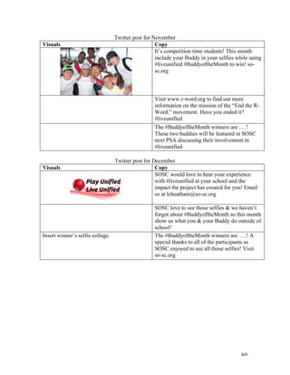   40	
  
Twitter post for November
Visuals	
   Copy	
  
	
  
It’s competition time students! This month
include your Buddy in your selfies while using
#liveunified #BuddyoftheMonth to win! so-
sc.org
	
   Visit www.r-word.org to find out more
information on the mission of the “End the R-
Word,” movement. Have you ended it?
#liveunified
	
   The #BuddyoftheMonth winners are ….!
These two buddies will be featured in SOSC
next PSA discussing their involvement in
#liveunified
	
  
Twitter post for December
Visuals	
   Copy	
  
SOSC would love to hear your experience
with #liveunified at your school and the
impact the project has created for you! Email
us at lcheatham@so-sc.org
SOSC love to see those selfies & we haven’t
forgot about #BuddyoftheMonth so this month
show us what you & your Buddy do outside of
school!
Insert winner’s selfie collage. The #BuddyoftheMonth winners are ….! A
special thanks to all of the participants as
SOSC enjoyed to see all those selfies! Visit
so-sc.org
	
  
	
   	
  
 