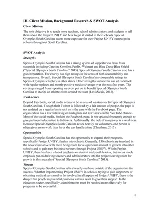   5	
  
III. Client Mission, Background Research & SWOT Analysis
Client Mission
The sole objective is to reach more teachers, school administrators, and students to tell
them about the Project UNIFY and how to get it started in their schools. Special
Olympics South Carolina wants more exposure for their Project UNIFY campaign in
schools throughout South Carolina.
SWOT Analysis
Strengths
Special Olympics South Carolina has a strong system of supporters to draw from
statewide including Carolina Comfort, Publix, Walmart and Blue Cross-Blue Shield
(“Special Olympics South Carolina,” 2015). Special Olympics South Carolina also has a
good reputation. The charity has high ratings in the areas of both accountability and
transparency. Overall, Special Olympics South Carolina has comparable ratings to
Special Olympics chapters in other states. Other strengths include the use of Facebook
with regular updates and mostly positive media coverage over the past few years. The
coverage ranged from reporting an event put on to benefit Special Olympics South
Carolina to stories on athletes from around the state (LexisNexis, 2015).
Weaknesses
Beyond Facebook, social media seems to be an area of weaknesses for Special Olympics
South Carolina. Though their Twitter is followed by a fair amount of people, the page is
not updated on a regular basis such as is the case with the Facebook page. The
organization has a low following on Instagram and low views on the YouTube channel.
Most of the social media, besides the Facebook page, is not updated frequently enough to
give pertinent information to followers. Additionally, the lack of manpower is a weakness.
Because Special Olympics South Carolina relies heavily on volunteers, one person is
often given more work than he or she can handle alone (Cheatham, 2015).
Opportunities
Special Olympics South Carolina has the opportunity to expand their programs,
specifically Project UNIFY, further into schools. Currently, 130 schools are involved in
the newest initiative with there being room for a significant amount of growth into other
schools and to gain new business partners through Project UNIFY. Within Project
UNIFY, there has been a lot of emphasis on student and youth leaders, but not as much
emphasis put on drawing teachers and administrators into the project leaving room for
growth in this area also (“Special Olympics South Carolina,” 2015).
Threats
Special Olympics South Carolina relies heavily on those outside of the organization for
success. Whether implementing Project UNIFY in schools, trying to gain supporters or
obtaining medical personnel to be involved in all aspects of Project UNIFY, there is the
danger that people in powerful positions will not want to give their support. In the
education sector, specifically, administrators must be reached more effectively for
programs to be successful.
 