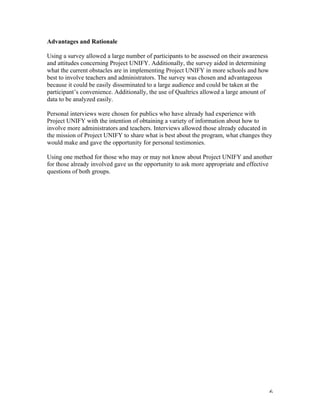   6	
  
Advantages and Rationale
Using a survey allowed a large number of participants to be assessed on their awareness
and attitudes concerning Project UNIFY. Additionally, the survey aided in determining
what the current obstacles are in implementing Project UNIFY in more schools and how
best to involve teachers and administrators. The survey was chosen and advantageous
because it could be easily disseminated to a large audience and could be taken at the
participant’s convenience. Additionally, the use of Qualtrics allowed a large amount of
data to be analyzed easily.
Personal interviews were chosen for publics who have already had experience with
Project UNIFY with the intention of obtaining a variety of information about how to
involve more administrators and teachers. Interviews allowed those already educated in
the mission of Project UNIFY to share what is best about the program, what changes they
would make and gave the opportunity for personal testimonies.
Using one method for those who may or may not know about Project UNIFY and another
for those already involved gave us the opportunity to ask more appropriate and effective
questions of both groups.
 
