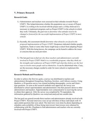   8	
  
V. Primary Research
Research Goals:
1.) Administrators and teachers were assessed on their attitudes towards Project
UNIFY. This helped determine whether this population was a.) aware of Project
UNIFY, b.) willing to be involved with the project and c.) if they believed it is
necessary to implement programs such as Project UNIFY in the schools in which
they work. Ultimately, the goal was to determine what attitudes need to be
changed or fostered for the successful implementation of Project UNIFY in more
schools.
2.) Secondly, this assessment should determine what obstacles are faced in the
proposed implementation of Project UNIFY. Responses indicated whether people,
regulations, funds or some other factor might keep a school from adopting Project
UNIFY. With this being known, the campaign can be honed to address the issues
or concerns that are most prevalent.
3.) The last goal was to find out why those teachers and administrators currently
involved in Project UNIFY think it is a worthwhile program, what they think are
the strengths and weaknesses of Project UNIFY and what they believe are the best
ways to involve more people such as themselves. It can be determined what, if any,
are the necessary changes needed in order for more schools to implement this
initiative.
Research Methods and Procedures:
In order to achieve the first two goals, a survey was distributed to teachers and
administrators throughout Orangeburg, Bamburg, Kershaw, and Calhoun counties. Using
Qualtrics, a 20 question survey was created including demographic, yes/no and Likert -
type questions. As soon as the research methods were approved, the survey was
distributed to school superintendents and administrators who then passed it down to other
administrators and teachers. Superintendents were contacted prior to receiving the survey
to obtain their approval. After the survey was completed by 70 respondents, the
information gathered by Qualtrics was sorted and analyzed into useable data.
The last goal was geared towards those teachers and administrators already involved with
Project UNIFY. Personal interviews were set up with three of these individuals with 10
open-ended questions that were asked. The interviews were done by phone depending on
schedules and availability of those being interviewed. Interviewees were obtained by
collaborating with Ms. Cheatham to find administrators and teachers who are currently
involved with Project UNIFY.
 