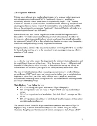   9	
  
Advantages and Rationale
Using a survey allowed large number of participants to be assessed on their awareness
and attitudes concerning Project UNIFY. Additionally, the survey would aid in
determining what the current obstacles are in implementing Project UNIFY in more
schools and how best to involve teachers and administrators. The survey was chosen and
advantageous because it could be easily disseminated to a large audience and could be
taken at the participant’s convenience. Additionally, the use of Qualtrics allowed a large
amount of data to be analyzed fairly easily.
Personal interviews were chosen for publics who have already had experience with
Project UNIFY with the intention of obtaining a variety of information about how to
involve more administrators and teachers. Interviews allowed those already educated in
the mission of Project UNIFY to share what is best about the program, what changes they
would make and gave the opportunity for personal testimonies.
Using one method for those who may or may not know about Project UNIFY and another
for those already involved gave us the opportunity to ask more appropriate and effective
questions of both groups.
Limitations
As is often the case with a survey, the danger exists for misinterpretation of questions and
the possibility of the creator’s bias being evident throughout the survey. Other potential
issues included relying on school personnel to disseminate the survey and relying on
administrators and teachers to participate in the survey once they received the email.
The most prevalent limitations when conducting personal interviews involved finding
current Project UNIFY participants and volunteers who had the time to participate in an
in-person or phone interview. Also, unlike taking a survey, people are sometimes
reluctant to be completely honest during interviews because their name and image can be
associated with their responses.
Main Findings From Online Survey:
• 92% of our survey participants were aware of Special Olympics.
• 71% of respondents were not aware of Project UNIFY until we distributed our
survey.
• 50% of our respondents have heard of the “End the R Word” campaign and 50%
did not.
• 13% of respondents did not know if intellectually disabled students at their school
were taking classes of any sort
The research showed that while 92 percent of our respondents were aware of Special
Olympics, only 29 percent were aware of Project UNIFY before taking the survey.
Therefore, though Special Olympics is well known among school staff, Project UNIFY
 
