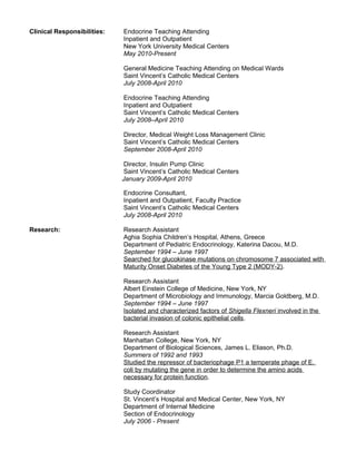 Clinical Responsibilities: Endocrine Teaching Attending
Inpatient and Outpatient
New York University Medical Centers
May 2010-Present
General Medicine Teaching Attending on Medical Wards
Saint Vincent’s Catholic Medical Centers
July 2008-April 2010
Endocrine Teaching Attending
Inpatient and Outpatient
Saint Vincent’s Catholic Medical Centers
July 2008–April 2010
Director, Medical Weight Loss Management Clinic
Saint Vincent’s Catholic Medical Centers
September 2008-April 2010
Director, Insulin Pump Clinic
Saint Vincent’s Catholic Medical Centers
January 2009-April 2010
Endocrine Consultant,
Inpatient and Outpatient, Faculty Practice
Saint Vincent’s Catholic Medical Centers
July 2008-April 2010
Research: Research Assistant
Aghia Sophia Children’s Hospital, Athens, Greece
Department of Pediatric Endocrinology, Katerina Dacou, M.D.
September 1994 – June 1997
Searched for glucokinase mutations on chromosome 7 associated with
Maturity Onset Diabetes of the Young Type 2 (MODY-2).
Research Assistant
Albert Einstein College of Medicine, New York, NY
Department of Microbiology and Immunology, Marcia Goldberg, M.D.
September 1994 – June 1997
Isolated and characterized factors of Shigella Flexneri involved in the
bacterial invasion of colonic epithelial cells.
Research Assistant
Manhattan College, New York, NY
Department of Biological Sciences, James L. Eliason, Ph.D.
Summers of 1992 and 1993
Studied the repressor of bacteriophage P1 a temperate phage of E.
coli by mutating the gene in order to determine the amino acids
necessary for protein function.
Study Coordinator
St. Vincent’s Hospital and Medical Center, New York, NY
Department of Internal Medicine
Section of Endocrinology
July 2006 - Present
 